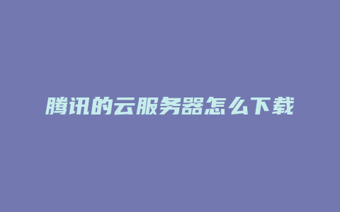 腾讯的云服务器怎么下载
