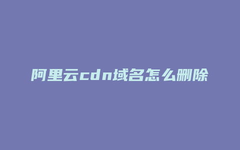 阿里云cdn域名怎么删除